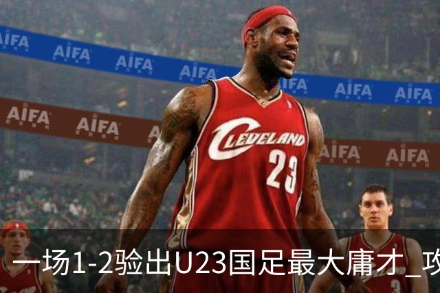 一场1-2验出U23国足最大庸才 攻防两端拖累球队 必须果断启用一人