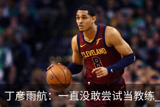 丁彦雨航：一直没敢尝试当教练 但一旦教了就要教好球员