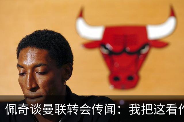 佩奇谈曼联转会传闻：我把这看作积极的事情，现在专注莱斯特