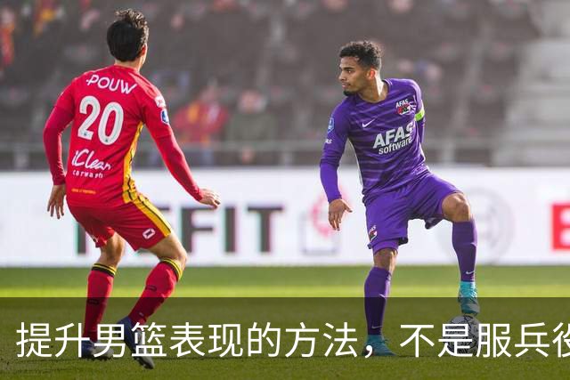 提升男篮表现的方法，不是服兵役而是减少集训+走出去