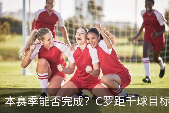 本赛季能否完成？C罗距千球目标只差20球，按目前效率还需40场