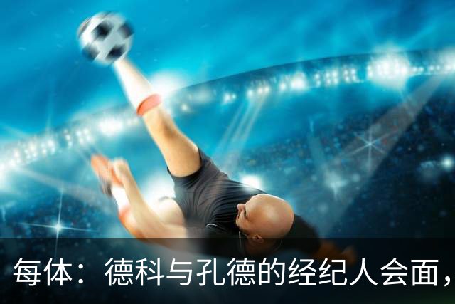 每体：德科与孔德的经纪人会面，巴萨不排除听取对孔德的报价