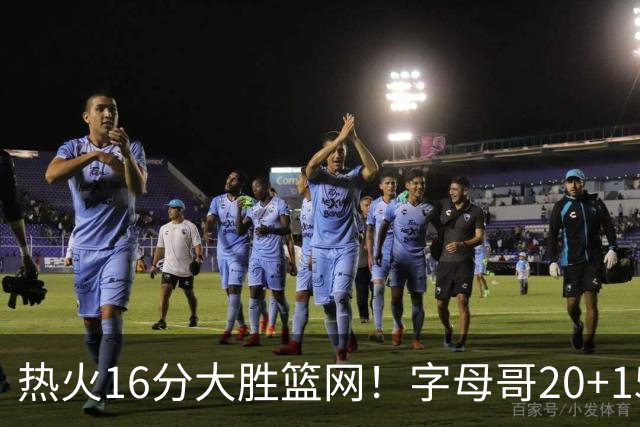 热火16分大胜篮网！字母哥20+15+9，克莱12+1兰德尔低效，波特爆发