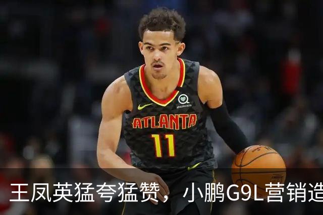 王凤英猛夸猛赞，小鹏G9L营销造势成效几何？