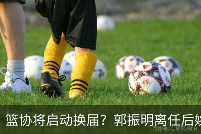 篮协将启动换届？郭振明离任后姚明会回来吗？五大候选谁会上位？