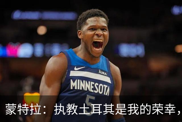蒙特拉：执教土耳其是我的荣幸，希望大家怀着爱和尊重记住我