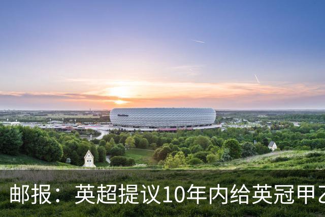邮报：英超提议10年内给英冠甲乙增加18亿镑资金，但附带多个要求
