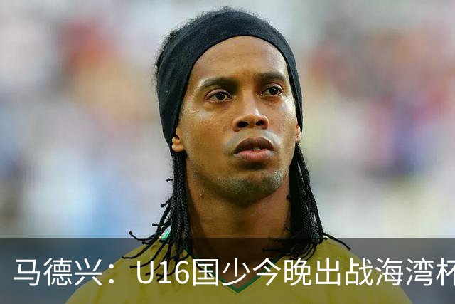 马德兴：U16国少今晚出战海湾杯揭幕战，对手为东道主卡塔尔