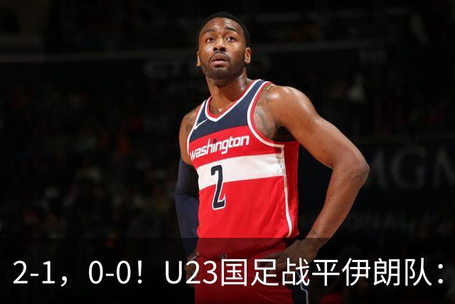2-1，0-0！U23国足战平伊朗队：2战1胜1平积4分，末轮打平就出线