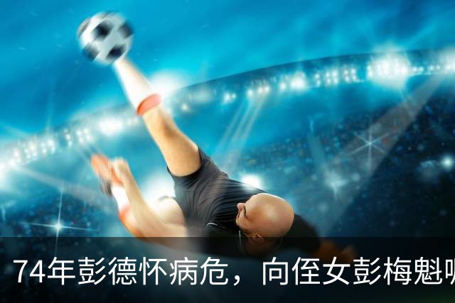 74年彭德怀病危，向侄女彭梅魁嘱咐：我的遗产要分给景希珍三千块