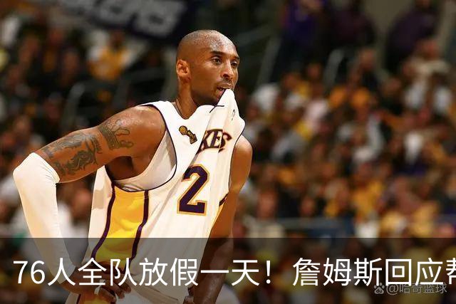 76人全队放假一天！詹姆斯回应帮马克西带娃 明日或迎来76人首秀