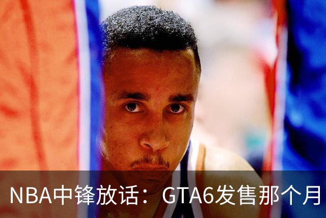 NBA中锋放话：GTA6发售那个月，全联盟数据都得跌