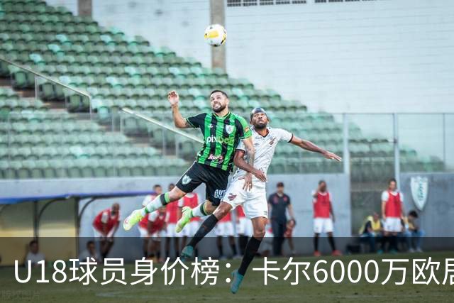 U18球员身价榜：卡尔6000万欧居首，道曼、恩古莫哈分列二三