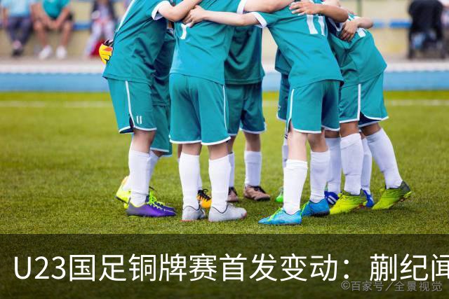 U23国足铜牌赛首发变动：蒯纪闻替毛伟杰，贺一然回归首发